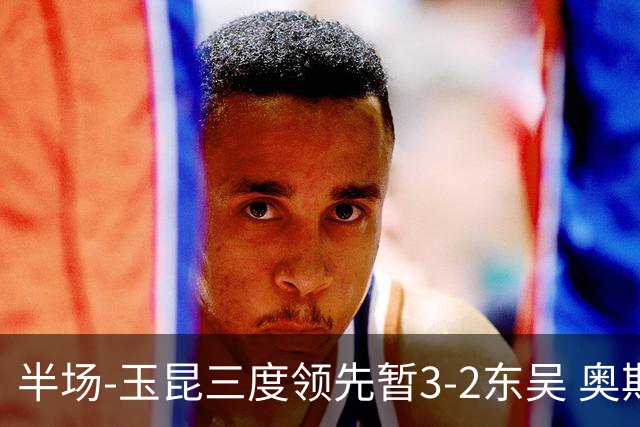 半场-玉昆三度领先暂3-2东吴 奥斯卡点射双响费尔南多破门+造点